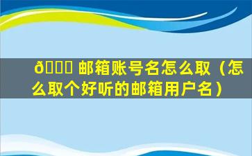 🐟 邮箱账号名怎么取（怎么取个好听的邮箱用户名）